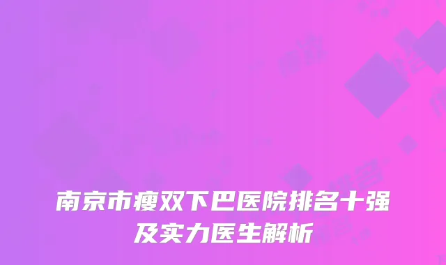 南京市瘦双下巴医院排名十强及实力医生解析