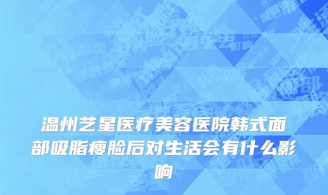 温州艺星医疗美容医院韩式面部吸脂瘦脸后对生活会有什么影响