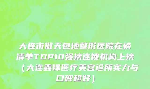 大连市做天包地整形医院在榜清单TOP10强榜连锁机构上榜（大连鑫锋医疗美容诊所实力与口碑超好）