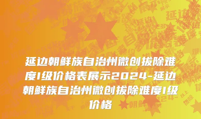 延边朝鲜族自治州微创拔除难度I级价格表展示2024-延边朝鲜族自治州微创拔除难度I级价格