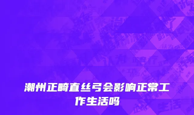 潮州正畸直丝弓会影响正常工作生活吗