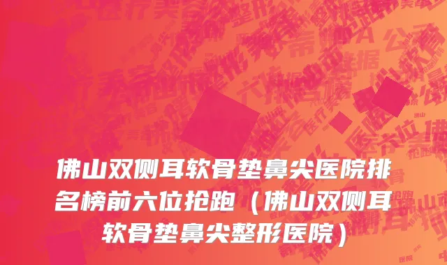 佛山双侧耳软骨垫鼻尖医院排名榜前六位抢跑（佛山双侧耳软骨垫鼻尖整形医院）