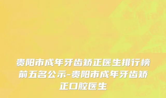 贵阳市成年牙齿矫正医生排行榜前五名公示-贵阳市成年牙齿矫正口腔医生