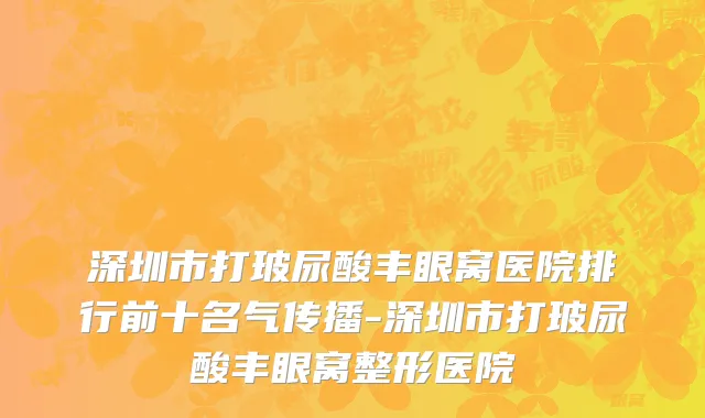 深圳市打玻尿酸丰眼窝医院排行前十名气传播-深圳市打玻尿酸丰眼窝整形医院