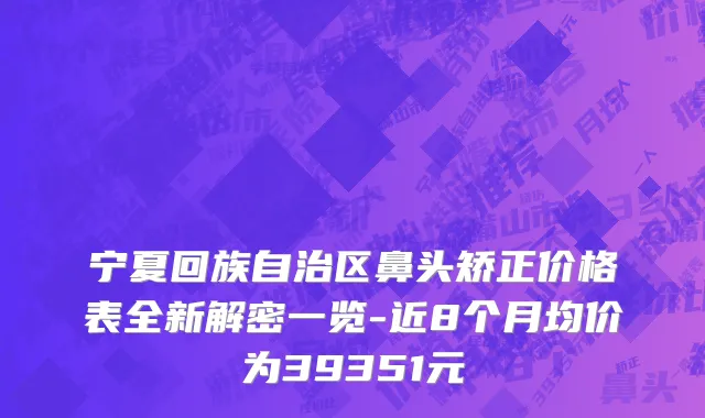 宁夏回族自治区鼻头矫正价格表全新解密一览-近8个月均价为39351元