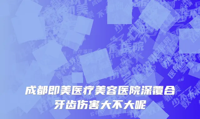 成都即美医疗美容医院深覆合牙齿伤害大不大呢