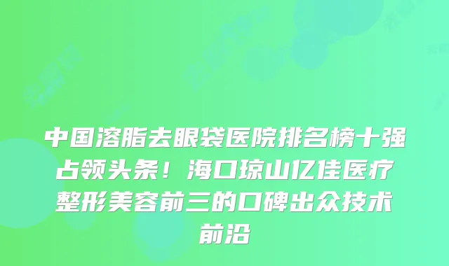 中国溶脂去眼袋医院排名榜十强占领头条!海口琼山亿佳医疗整形美容前三的口碑出众技术前沿