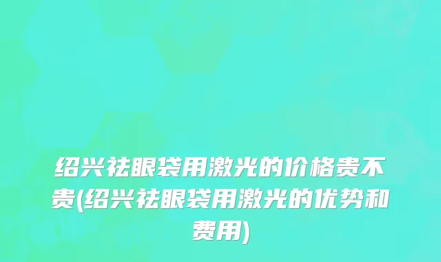 绍兴祛眼袋用激光的价格贵不贵(绍兴祛眼袋用激光的优势和费用)