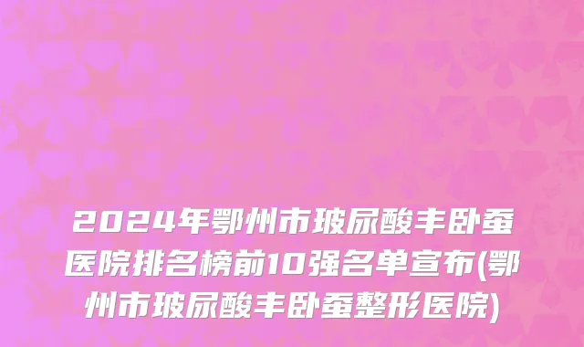 2024年鄂州市玻尿酸丰卧蚕医院排名榜前10强名单宣布(鄂州市玻尿酸丰卧蚕整形医院)