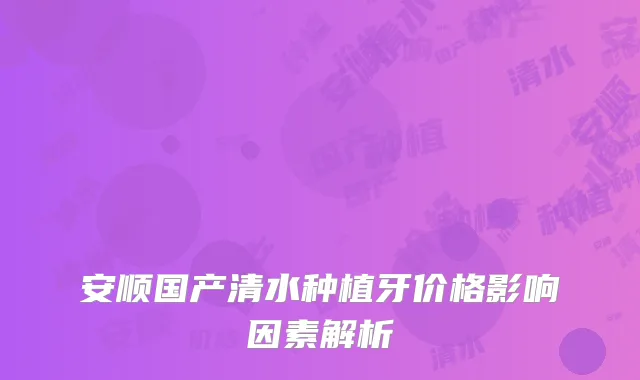 安顺国产清水种植牙价格影响因素解析