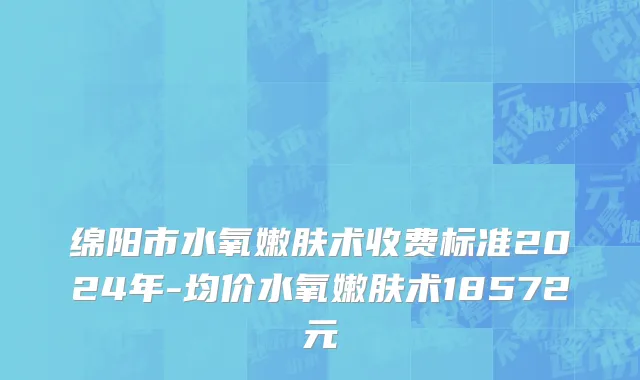 绵阳市水氧嫩肤术收费标准2024年-均价水氧嫩肤术18572元