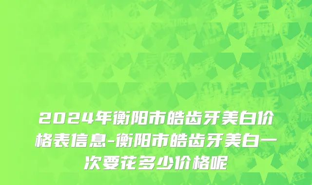 2024年衡阳市皓齿牙美白价格表信息-衡阳市皓齿牙美白一次要花多少价格呢