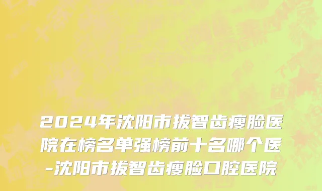 2024年沈阳市拔智齿瘦脸医院在榜名单强榜前十名哪个医-沈阳市拔智齿瘦脸口腔医院