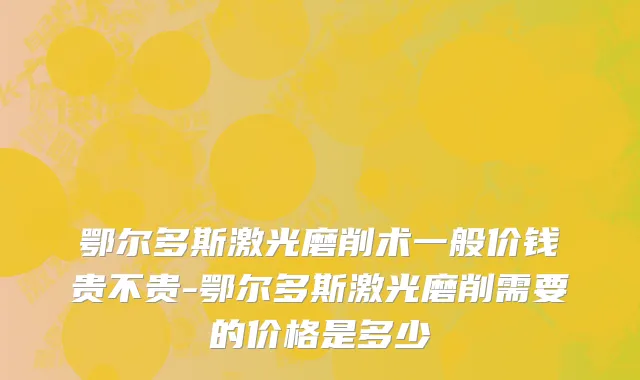 鄂尔多斯激光磨削术一般价钱贵不贵-鄂尔多斯激光磨削需要的价格是多少