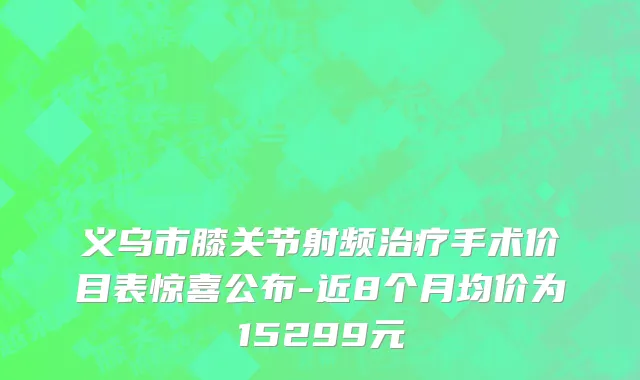 义乌市膝关节射频治疗手术价目表惊喜公布-近8个月均价为15299元