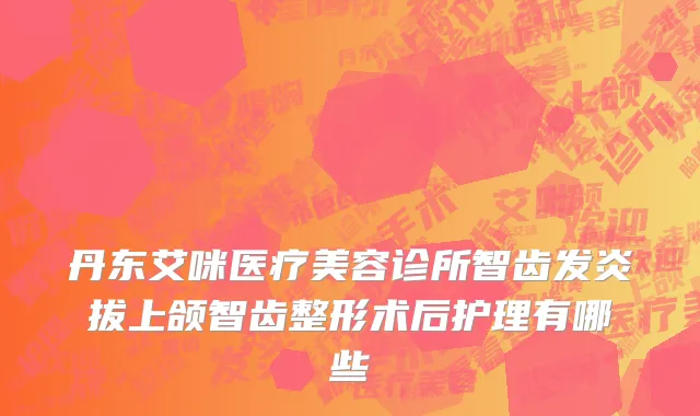 丹东艾咪医疗美容诊所智齿发炎拔上颌智齿整形术后护理有哪些