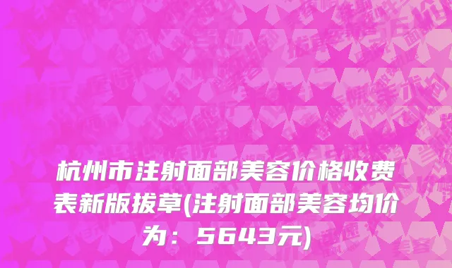 杭州市注射面部美容价格收费表新版拔草(注射面部美容均价为：5643元)