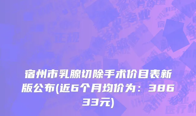 宿州市乳腺切除手术价目表新版公布(近6个月均价为：38633元)