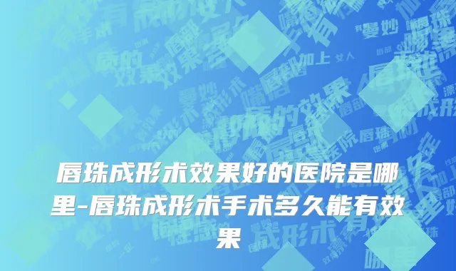 唇珠成形术效果好的医院是哪里-唇珠成形术手术多久能有效果