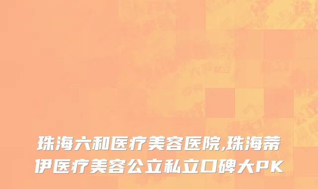 珠海六和医疗美容医院,珠海蒂伊医疗美容公立私立口碑大PK