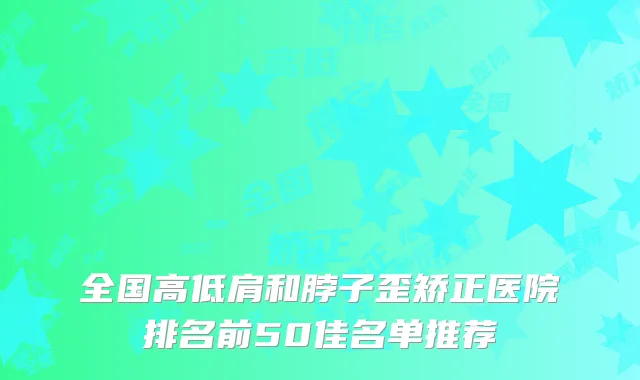 全国高低肩和脖子歪矫正医院排名前50佳名单推荐