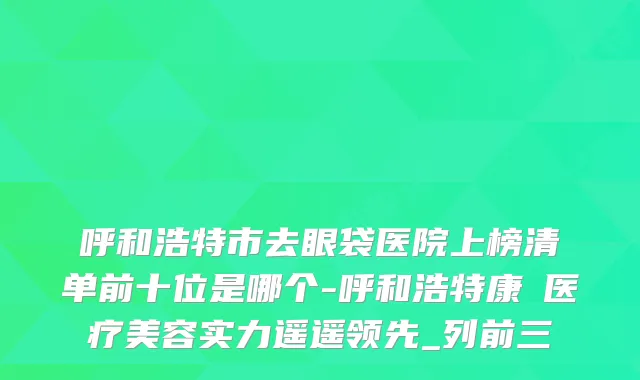 呼和浩特市去眼袋医院上榜清单前十位是哪个-呼和浩特康睎医疗美容实力遥遥领先_列前三