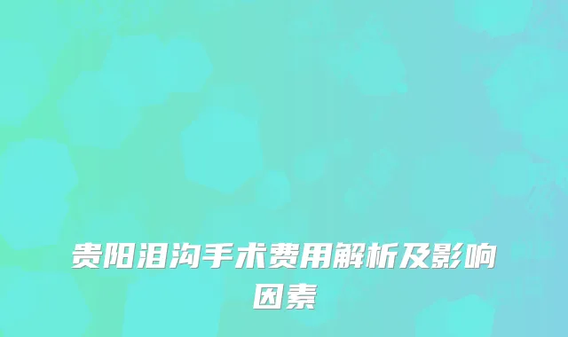 贵阳泪沟手术费用解析及影响因素
