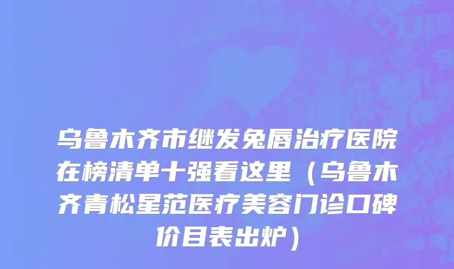 乌鲁木齐市继发兔唇治疗医院在榜清单十强看这里（乌鲁木齐青松星范医疗美容门诊口碑价目表出炉）