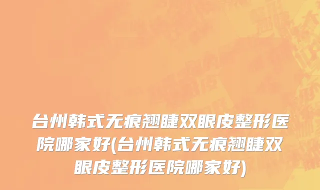 台州韩式无痕翘睫双眼皮整形医院哪家好(台州韩式无痕翘睫双眼皮整形医院哪家好)