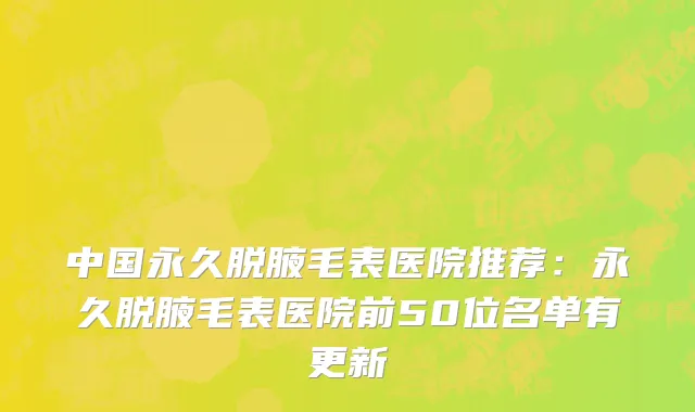 中国永久脱腋毛表医院推荐：永久脱腋毛表医院前50位名单有更新