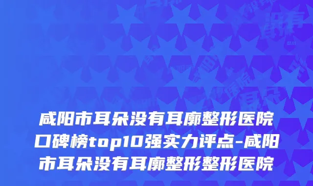 咸阳市耳朵没有耳廓整形医院口碑榜top10强实力评点-咸阳市耳朵没有耳廓整形整形医院