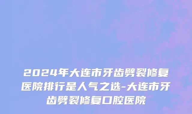 2024年大连市牙齿劈裂修复医院排行是人气之选-大连市牙齿劈裂修复口腔医院