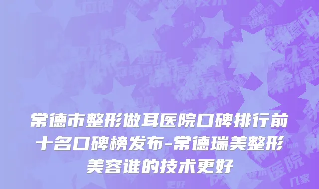 常德市整形做耳医院口碑排行前十名口碑榜发布-常德瑞美整形美容谁的技术更好