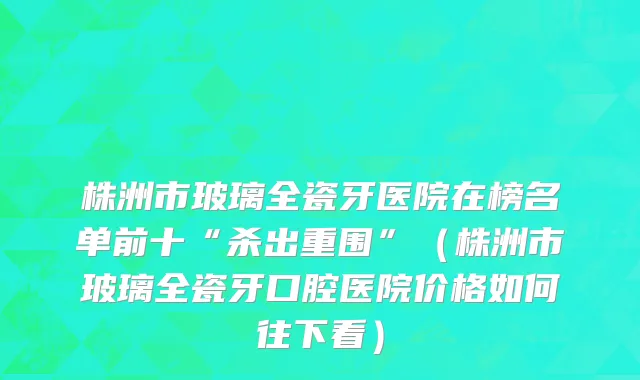 株洲市玻璃全瓷牙医院在榜名单前十“杀出重围”（株洲市玻璃全瓷牙口腔医院价格如何往下看）