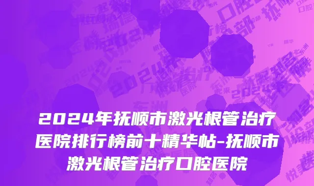 2024年抚顺市激光根管治疗医院排行榜前十精华帖-抚顺市激光根管治疗口腔医院
