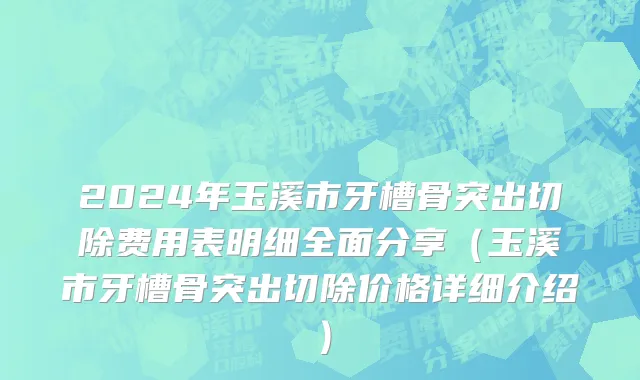 2024年玉溪市牙槽骨突出切除费用表明细全面分享（玉溪市牙槽骨突出切除价格详细介绍）