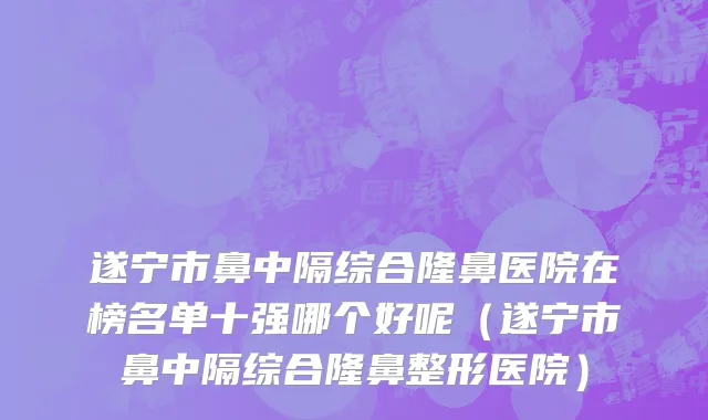 遂宁市鼻中隔综合隆鼻医院在榜名单十强哪个好呢（遂宁市鼻中隔综合隆鼻整形医院）