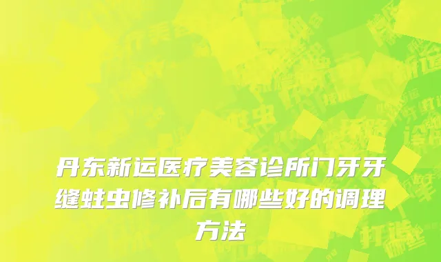 丹东新运医疗美容诊所门牙牙缝蛀虫修补后有哪些好的调理方法