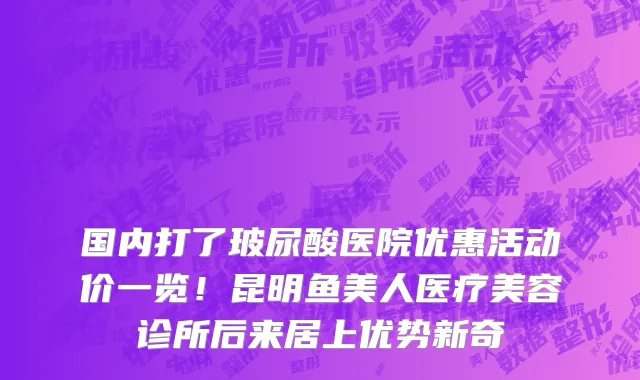国内打了玻尿酸医院优惠活动价一览!昆明鱼美人医疗美容诊所后来居上优势新奇