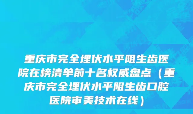 重庆市完全埋伏水平阻生齿医院在榜清单前十名权威盘点（重庆市完全埋伏水平阻生齿口腔医院审美技术在线）