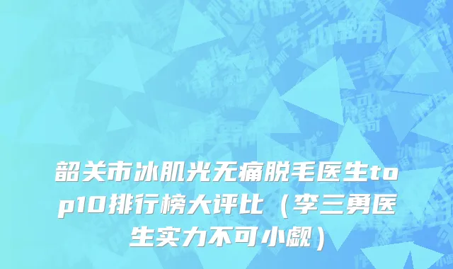韶关市冰肌光无痛脱毛医生top10排行榜大评比（李三勇医生实力不可小觑）