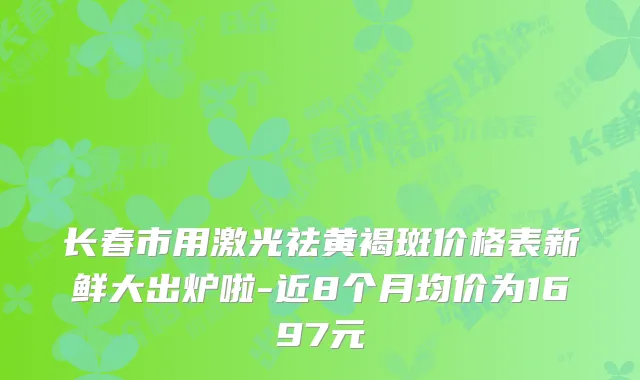 长春市用激光祛黄褐斑价格表新鲜大出炉啦-近8个月均价为1697元