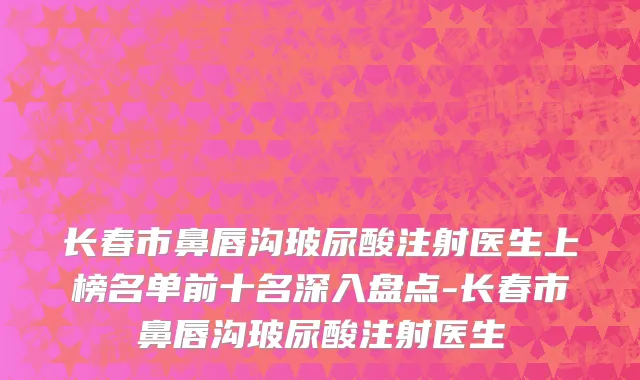 长春市鼻唇沟玻尿酸注射医生上榜名单前十名深入盘点-长春市鼻唇沟玻尿酸注射医生