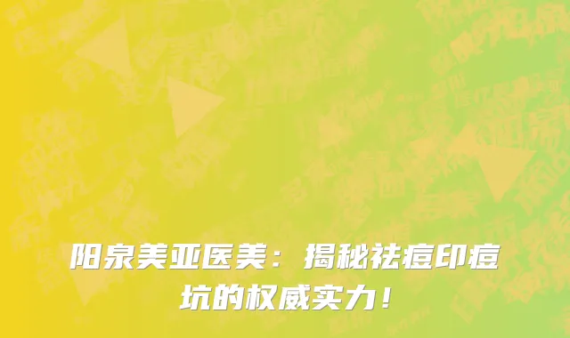 阳泉美亚医美：揭秘祛痘印痘坑的权威实力！