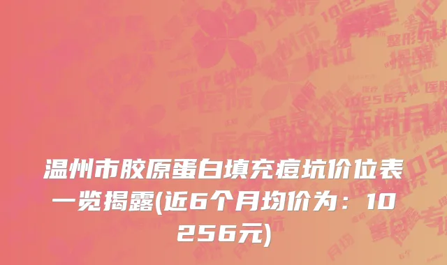 温州市胶原蛋白填充痘坑价位表一览揭露(近6个月均价为：10256元)