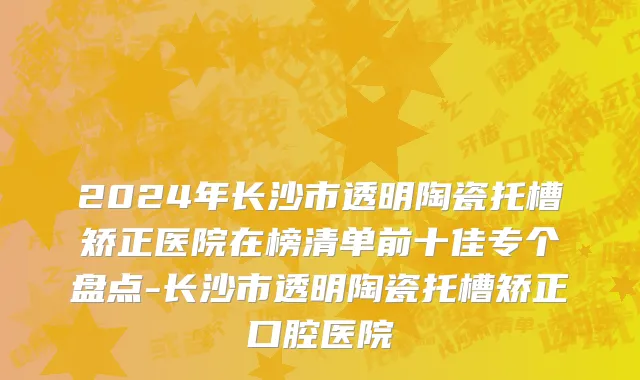 2024年长沙市透明陶瓷托槽矫正医院在榜清单前十佳专个盘点-长沙市透明陶瓷托槽矫正口腔医院