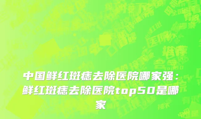 中国鲜红斑痣去除医院哪家强：鲜红斑痣去除医院top50是哪家