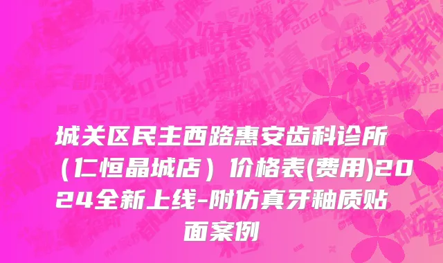 城关区民主西路惠安齿科诊所（仁恒晶城店）价格表(费用)2024全新上线-附仿真牙釉质贴面案例