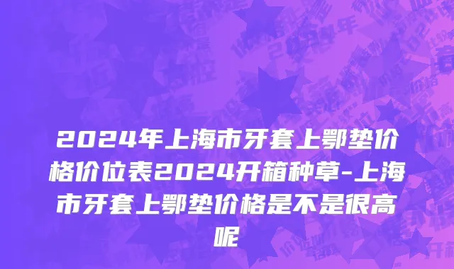 2024年上海市牙套上鄂垫价格价位表2024开箱种草-上海市牙套上鄂垫价格是不是很高呢