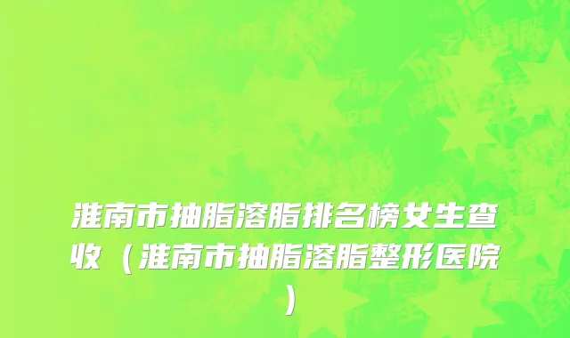 淮南市抽脂溶脂排名榜女生查收（淮南市抽脂溶脂整形医院）